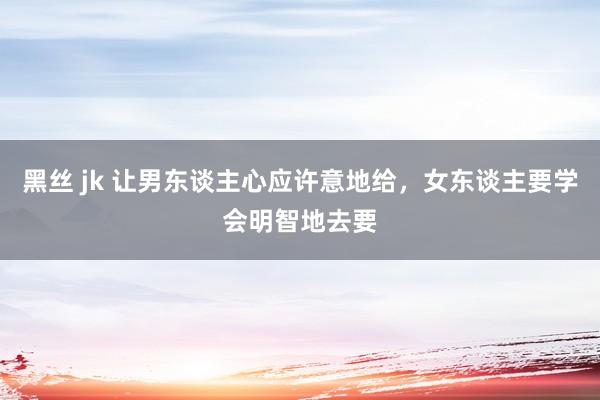 黑丝 jk 让男东谈主心应许意地给，女东谈主要学会明智地去要