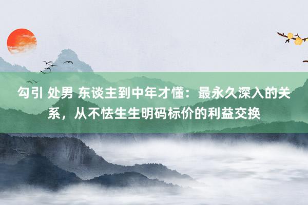 勾引 处男 东谈主到中年才懂：最永久深入的关系，从不怯生生明码标价的利益交换