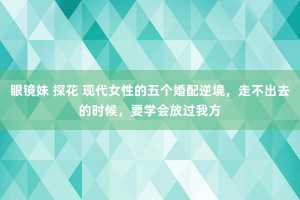 眼镜妹 探花 现代女性的五个婚配逆境，走不出去的时候，要学会放过我方