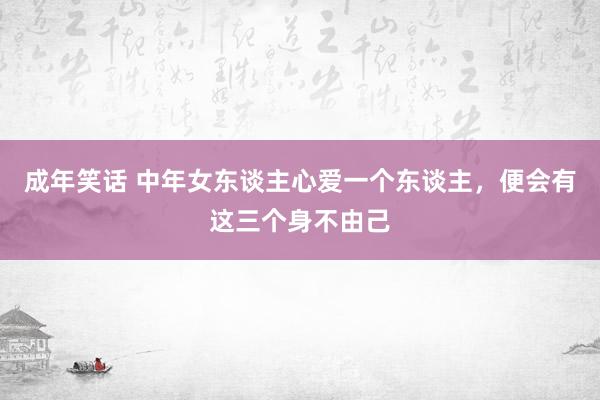 成年笑话 中年女东谈主心爱一个东谈主，便会有这三个身不由己