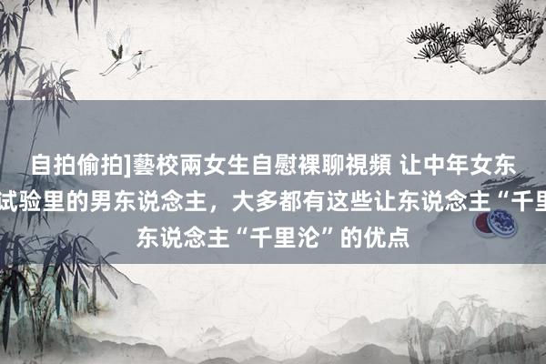 自拍偷拍]藝校兩女生自慰裸聊視頻 让中年女东说念主爱到试验里的男东说念主，大多都有这些让东说念主“千里沦”的优点
