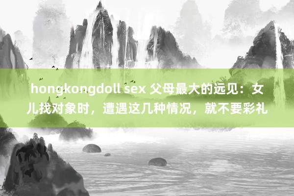 hongkongdoll sex 父母最大的远见：女儿找对象时，遭遇这几种情况，就不要彩礼