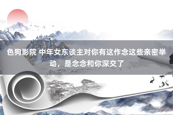 色狗影院 中年女东谈主对你有这作念这些亲密举动，是念念和你深交了