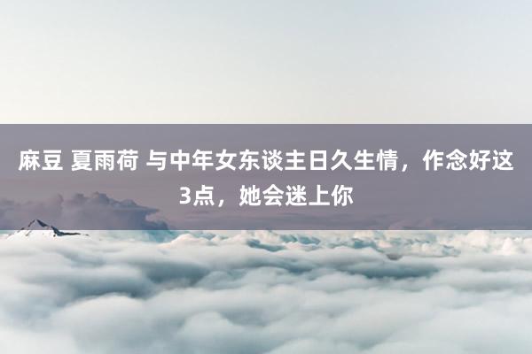 麻豆 夏雨荷 与中年女东谈主日久生情，作念好这3点，她会迷上你