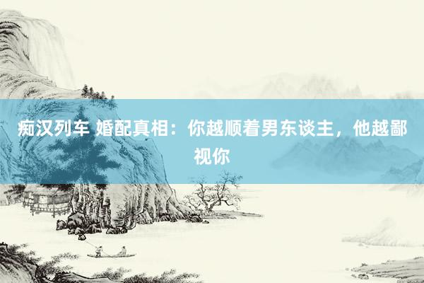 痴汉列车 婚配真相：你越顺着男东谈主，他越鄙视你