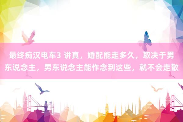 最终痴汉电车3 讲真，婚配能走多久，取决于男东说念主，男东说念主能作念到这些，就不会走散