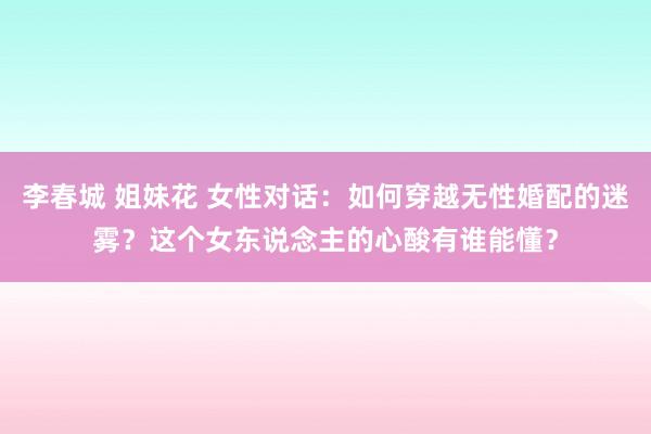 李春城 姐妹花 女性对话：如何穿越无性婚配的迷雾？这个女东说念主的心酸有谁能懂？