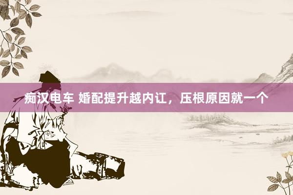 痴汉电车 婚配提升越内讧，压根原因就一个