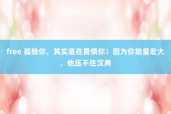 free 孤独你，其实是在畏惧你！因为你能量宏大，他压不住汉典