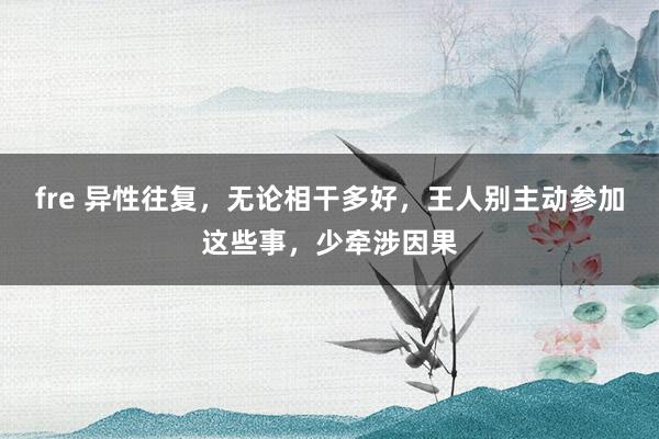fre 异性往复，无论相干多好，王人别主动参加这些事，少牵涉因果