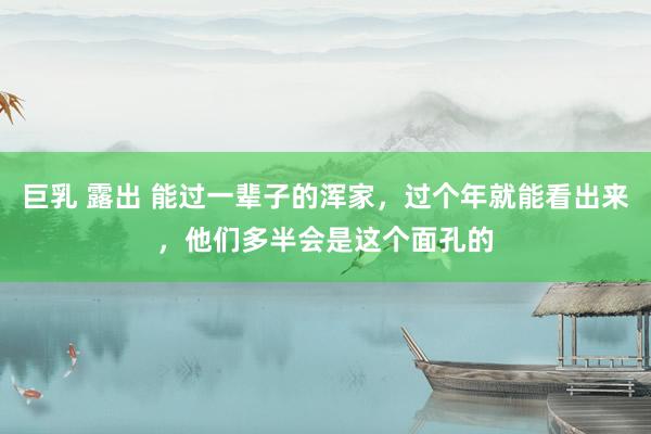 巨乳 露出 能过一辈子的浑家，过个年就能看出来，他们多半会是这个面孔的