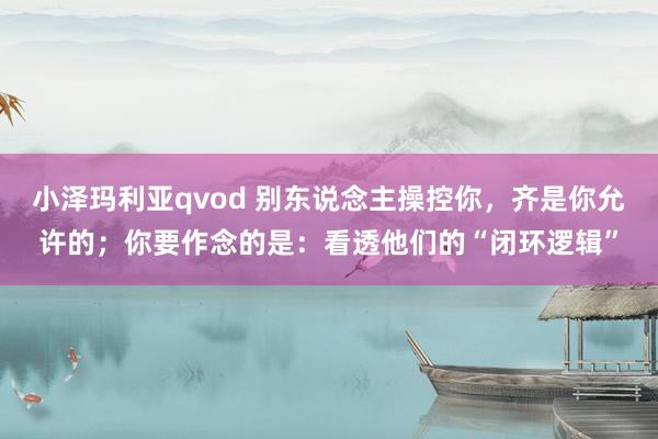 小泽玛利亚qvod 别东说念主操控你，齐是你允许的；你要作念的是：看透他们的“闭环逻辑”