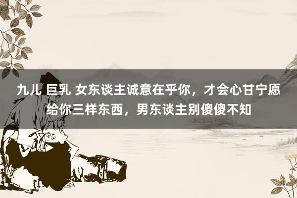 九儿 巨乳 女东谈主诚意在乎你，才会心甘宁愿给你三样东西，男东谈主别傻傻不知