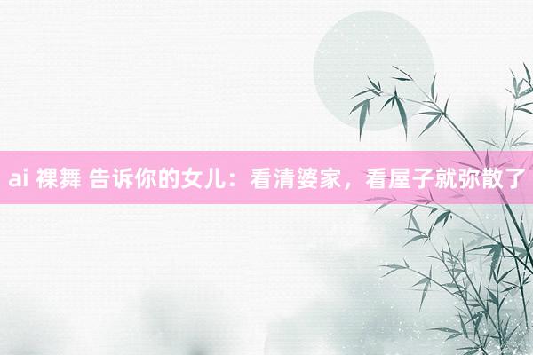 ai 裸舞 告诉你的女儿：看清婆家，看屋子就弥散了