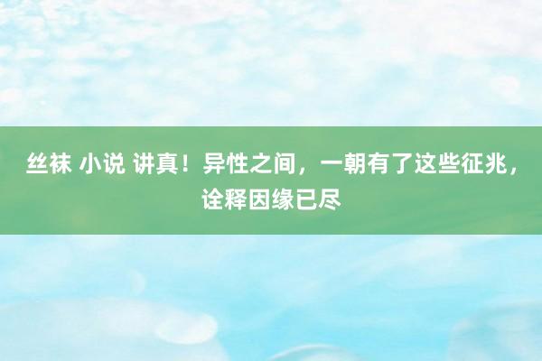 丝袜 小说 讲真！异性之间，一朝有了这些征兆，诠释因缘已尽