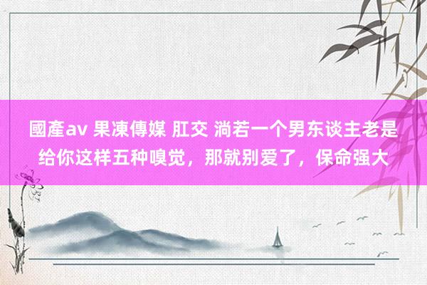 國產av 果凍傳媒 肛交 淌若一个男东谈主老是给你这样五种嗅觉，那就别爱了，保命强大