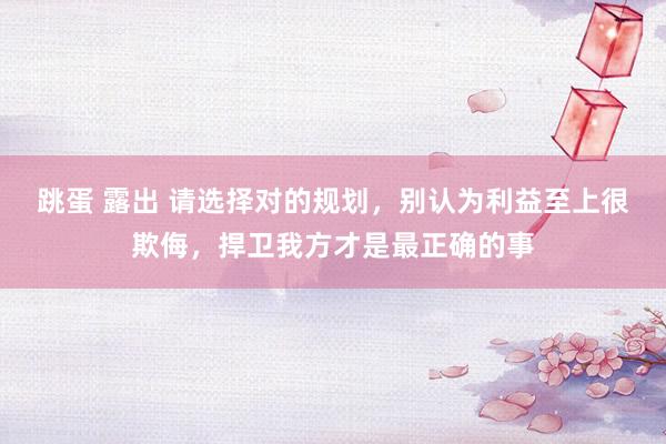 跳蛋 露出 请选择对的规划，别认为利益至上很欺侮，捍卫我方才是最正确的事