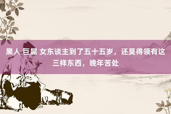 黑人 巨屌 女东谈主到了五十五岁，还莫得领有这三样东西，晚年苦处