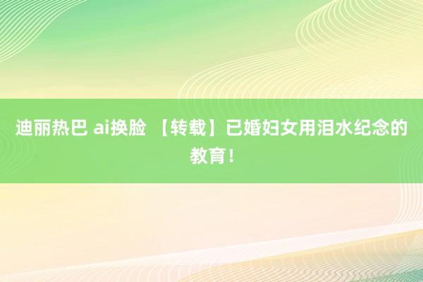 迪丽热巴 ai换脸 【转载】已婚妇女用泪水纪念的教育！