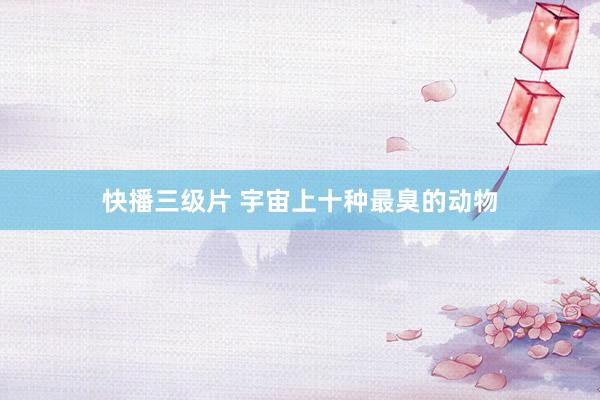 快播三级片 宇宙上十种最臭的动物