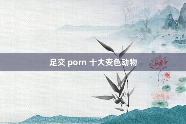 足交 porn 十大变色动物