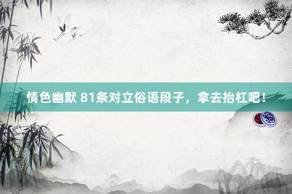 情色幽默 81条对立俗语段子，拿去抬杠吧！