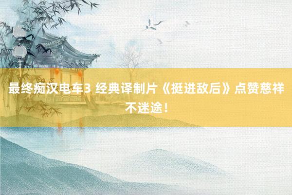 最终痴汉电车3 经典译制片《挺进敌后》点赞慈祥不迷途！