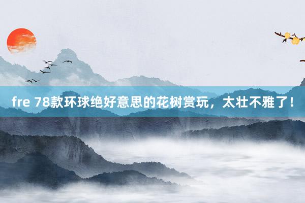 fre 78款环球绝好意思的花树赏玩，太壮不雅了！