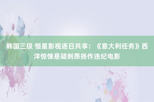 韩国三级 恒星影视逐日共享：《意大利任务》西洋惊悚悬疑刺昂扬作违纪电影