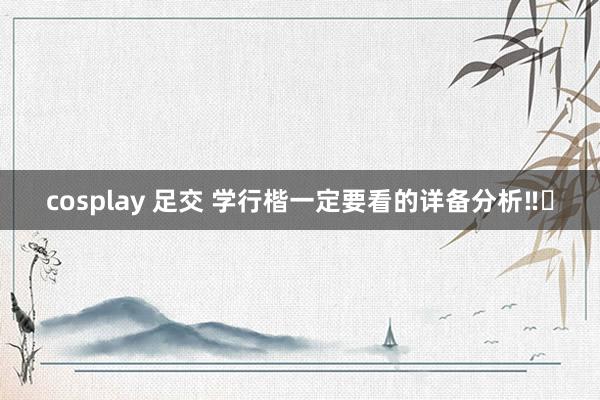 cosplay 足交 学行楷一定要看的详备分析‼️