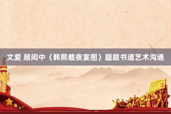 文爱 顾闳中〈韩熙载夜宴图〉题跋书道艺术沟通