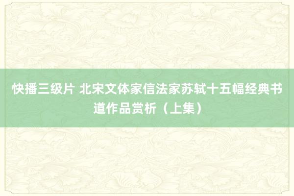 快播三级片 北宋文体家信法家苏轼十五幅经典书道作品赏析（上集）