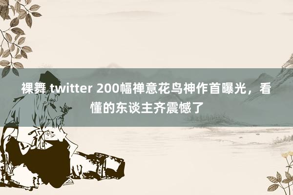 裸舞 twitter 200幅禅意花鸟神作首曝光，看懂的东谈主齐震憾了