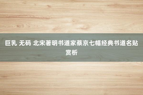 巨乳 无码 北宋著明书道家蔡京七幅经典书道名贴赏析