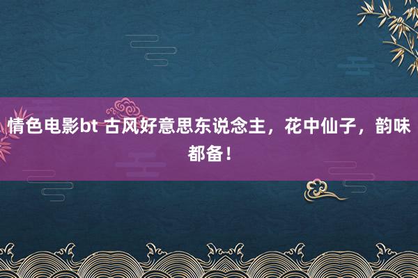 情色电影bt 古风好意思东说念主，花中仙子，韵味都备！