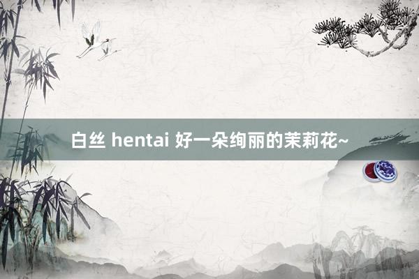 白丝 hentai 好一朵绚丽的茉莉花~