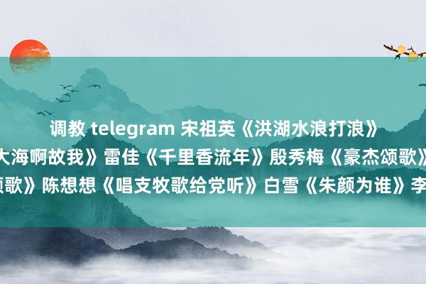 调教 telegram 宋祖英《洪湖水浪打浪》张也《浏阳河》董文采《大海啊故我》雷佳《千里香流年》殷秀梅《豪杰颂歌》陈想想《唱支牧歌给党听》白雪《朱颜为谁》李丹阳《东谈主间真情》