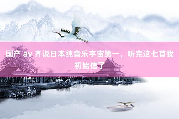 国产 av 齐说日本纯音乐宇宙第一，听完这七首我初始信了