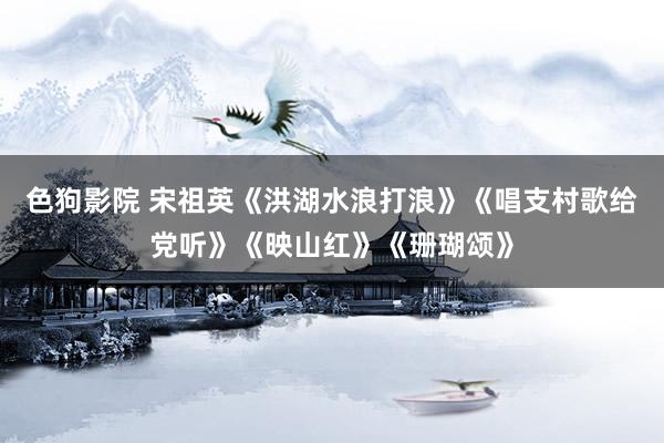 色狗影院 宋祖英《洪湖水浪打浪》《唱支村歌给党听》《映山红》《珊瑚颂》