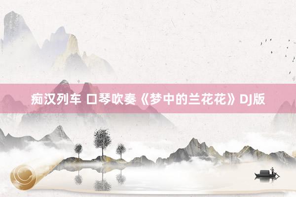 痴汉列车 口琴吹奏《梦中的兰花花》DJ版