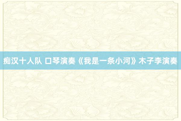 痴汉十人队 口琴演奏《我是一条小河》木子李演奏