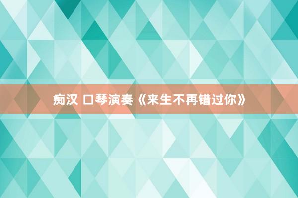 痴汉 口琴演奏《来生不再错过你》