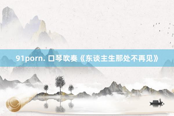 91porn. 口琴吹奏《东谈主生那处不再见》
