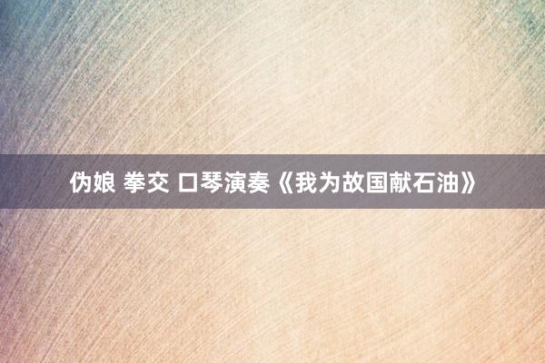 伪娘 拳交 口琴演奏《我为故国献石油》