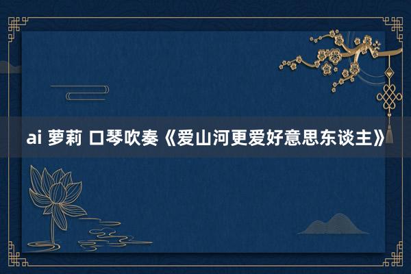 ai 萝莉 口琴吹奏《爱山河更爱好意思东谈主》